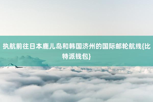 执航前往日本鹿儿岛和韩国济州的国际邮轮航线{比特派钱包}