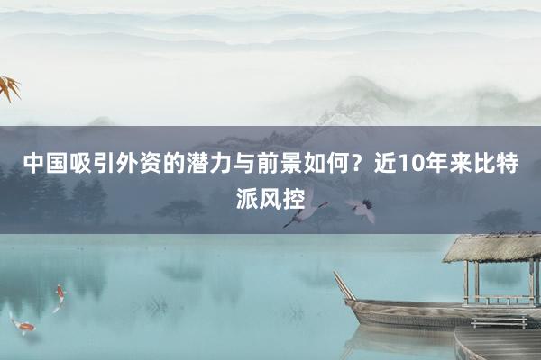 中国吸引外资的潜力与前景如何？近10年来比特派风控