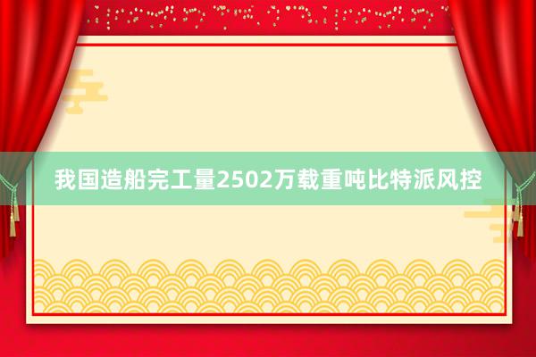 我国造船完工量2502万载重吨比特派风控