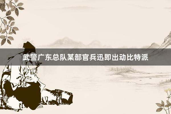 武警广东总队某部官兵迅即出动比特派