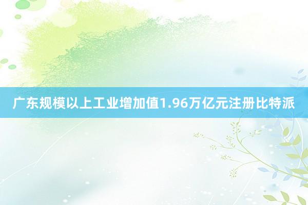 广东规模以上工业增加值1.96万亿元注册比特派